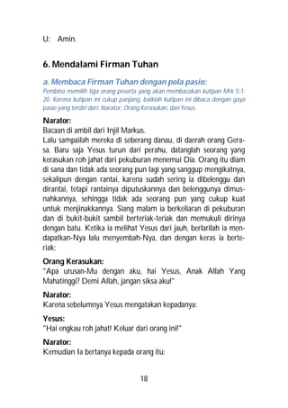 U: Amin.


6. Mendalami Firman Tuhan
a. Membaca Firman Tuhan dengan pola pasio:
Pembina memilih tiga orang peserta yang akan membacakan kutipan Mrk 5:1-
20. Karena kutipan ini cukup panjang, baiklah kutipan ini dibaca dengan gaya
pasio yang terdiri dari: Narator, Orang Kerasukan, dan Yesus.

Narator:
Bacaan di ambil dari Injil Markus.
Lalu sampailah mereka di seberang danau, di daerah orang Gera-
sa. Baru saja Yesus turun dari perahu, datanglah seorang yang
kerasukan roh jahat dari pekuburan menemui Dia. Orang itu diam
di sana dan tidak ada seorang pun lagi yang sanggup mengikatnya,
sekalipun dengan rantai, karena sudah sering ia dibelenggu dan
dirantai, tetapi rantainya diputuskannya dan belenggunya dimus-
nahkannya, sehingga tidak ada seorang pun yang cukup kuat
untuk menjinakkannya. Siang malam ia berkeliaran di pekuburan
dan di bukit-bukit sambil berteriak-teriak dan memukuli dirinya
dengan batu. Ketika ia melihat Yesus dari jauh, berlarilah ia men-
dapatkan-Nya lalu menyembah-Nya, dan dengan keras ia berte-
riak:
Orang Kerasukan:
"Apa urusan-Mu dengan aku, hai Yesus, Anak Allah Yang
Mahatinggi? Demi Allah, jangan siksa aku!"
Narator:
Karena sebelumnya Yesus mengatakan kepadanya:
Yesus:
"Hai engkau roh jahat! Keluar dari orang ini!"
Narator:
Kemudian Ia bertanya kepada orang itu:


                                    18
 