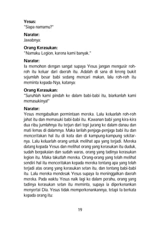 Yesus:
"Siapa namamu?"
Narator:
Jawabnya:
Orang Kerasukan:
"Namaku Legion, karena kami banyak."
Narator:
Ia memohon dengan sangat supaya Yesus jangan mengusir roh-
roh itu keluar dari daerah itu. Adalah di sana di lereng bukit
sejumlah besar babi sedang mencari makan, lalu roh-roh itu
meminta kepada-Nya, katanya:
Orang Kerasukan:
"Suruhlah kami pindah ke dalam babi-babi itu, biarkanlah kami
memasukinya!"
Narator:
Yesus mengabulkan permintaan mereka. Lalu keluarlah roh-roh
jahat itu dan memasuki babi-babi itu. Kawanan babi yang kira-kira
dua ribu jumlahnya itu terjun dari tepi jurang ke dalam danau dan
mati lemas di dalamnya. Maka larilah penjaga-penjaga babi itu dan
menceritakan hal itu di kota dan di kampung-kampung sekitar-
nya. Lalu keluarlah orang untuk melihat apa yang terjadi. Mereka
datang kepada Yesus dan melihat orang yang kerasukan itu duduk,
sudah berpakaian dan sudah waras, orang yang tadinya kerasukan
legion itu. Maka takutlah mereka. Orang-orang yang telah melihat
sendiri hal itu menceritakan kepada mereka tentang apa yang telah
terjadi atas orang yang kerasukan setan itu, dan tentang babi-babi
itu. Lalu mereka mendesak Yesus supaya Ia meninggalkan daerah
mereka. Pada waktu Yesus naik lagi ke dalam perahu, orang yang
tadinya kerasukan setan itu meminta, supaya ia diperkenankan
menyertai Dia. Yesus tidak memperkenankannya, tetapi Ia berkata
kepada orang itu:


                               19
 