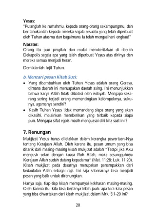 Yesus:
"Pulanglah ke rumahmu, kepada orang-orang sekampungmu, dan
beritahukanlah kepada mereka segala sesuatu yang telah diperbuat
oleh Tuhan atasmu dan bagaimana Ia telah mengasihani engkau!"
Narator:
Orang itu pun pergilah dan mulai memberitakan di daerah
Dekapolis segala apa yang telah diperbuat Yesus atas dirinya dan
mereka semua menjadi heran.
Demikianlah Injil Tuhan.

b. Mencari pesan Kitab Suci:
 Yang disembuhkan oleh Tuhan Yesus adalah orang Gerasa,
   dimana daerah ini meruapakan daerah asing. Ini menunjukkan
   bahwa karya Allah tidak dibatasi oleh wilayah. Mengapa seka-
   rang sering terjadi orang mementingkan kelompoknya, suku-
   nya, agamanya sendiri?
 Kasih Tuhan Yesus tidak memandang siapa orang yang akan
   dikasihi, melainkan memberikan yang terbaik kepada siapa
   pun. Mengapa sifat egois masih menguasai diri kita saat ini ?

7. Renungan
Mukjizat Yesus harus diletakkan dalam kerangka pewartaan-Nya
tentang Kerajaan Allah. Oleh karena itu, pesan umum yang bisa
ditarik dari masing-masing kisah mukjizat adalah “Tetapi jika Aku
mengusir setan dengan kuasa Roh Allah, maka sesungguhnya
Kerajaan Allah sudah datang kepadamu” (Mat. 11:28; Luk. 11:20).
Kisah mukjizat pada dasarnya merupakan penampakkan dari
kedaulatan Allah sebagai raja. Ini saja sebenarnya bisa menjadi
pesan yang baik untuk direnungkan.
Hanya saja, tiap-tiap kisah mempunyai kekhasan masing-masing.
Oleh karena itu, kita bisa bertanya lebih jauh: apa kira-kira pesan
yang bisa diwartakan dari kisah mukjizat dalam Mrk. 5:1-20 ini?

                                20
 