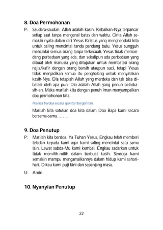 8. Doa Permohonan
P:   Saudara-saudari, Allah adalah kasih. Kebaikan-Nya terpancar
     setiap saat tanpa mengenal batas dan waktu. Cinta Allah se-
     makin nyata dalam diri Yesus Kristus yang menghendaki kita
     untuk saling mencintai tanda pandang bulu. Yesus sungguh
     mencintai semua orang tanpa terkecuali. Yesus tidak meman-
     dang perbedaan yang ada, dan sekalipun ada perbedaan yang
     dibuat oleh manusia yang ditujukan untuk membatasi orang
     najis/kafir dengan orang bersih ataupun suci, tetapi Yesus
     tidak menjadikan semua itu penghalang untuk menyatakan
     kasih-Nya. Dia tetaplah Allah yang merdeka dan tak bisa di-
     batasi oleh apa pun. Dia adalah Allah yang penuh belaska-
     sih-an. Maka marilah kita dengan penuh iman menyampaikan
     doa permohonan kita.
     Peserta berdoa secara spontan bergantian.

     Marilah kita satukan doa kita dalam Doa Bapa kami secara
     bersama-sama……..


9. Doa Penutup
P:   Marilah kita berdoa. Ya Tuhan Yesus, Engkau telah memberi
     teladan kepada kami agar kami saling mencintai satu sama
     lain. Lewat sabda-Mu kami kembali Engkau sadarkan untuk
     tidak memilih-milih dalam berbuat kasih. Semoga kami
     semakin mampu mengamalkannya dalam hidup kami sehari-
     hari. Dikau kami puji kini dan sepanjang masa.
U: Amin.


10. Nyanyian Penutup




                                    22
 