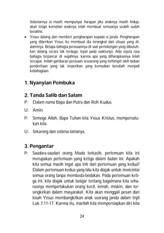 Sebenarnya ia masih mempunyai harapan jika anaknya masih hidup,
  akan tetapi kematian anaknya telah membuat semuanya seolah sudah
  berakhir.
 Yesus datang dan memberi pengharapan kepada si janda. Pengharapan
  yang diberikan Yesus itu membuat dia terangkat dari situasi yang di-
  alaminya. Betapa bahagia perasaannya di saat pertolongan yang dibutuh-
  kan datang secara tak terduga, tepat pada waktunya. Ada sejuta rasa
  bahagia terpancar di wajahnya, karena apa yang diharapkannya telah
  tercapai. Inilah gambaran perasaan seseorang yang terhimpit oleh beban
  penderitaan yang tak terperikan yang kemudian berubah menjadi
  kebahagiaan.


1. Nyanyian Pembuka

2. Tanda Salib dan Salam
P:   Dalam nama Bapa dan Putra dan Roh Kudus.
U: Amin.
P:   Semoga Allah, Bapa Tuhan kita Yesus Kristus, mempersatu-
     kan kita.
U: Sekarang dan selama-lamanya.


3. Pengantar
P:   Saudara-saudari orang Muda terkasih, pertemuan kita ini
     merupakan pertemuan yang ketiga dalam bulan ini. Apakah
     kita semua masih ingat apa inti dari pertemuan yang kedua?
     Dalam pertemuan kedua yang lalu kita diajak untuk mencintai
     semua orang tanpa membeda-bedakan. Pada pertemuan keti-
     ga ini, kita diajak untuk belajar tentang bagaimana kita seha-
     rusnya memperlakukan orang kecil, lemah, miskin, dan ter-
     singkirkan dalam masyarakat. Kita akan menggali pesan dari
     kisah Yesus membangkitkan anak seorang janda dalam Injil
     Luk 7:11-17. Karena itu, marilah kita mempersiapkan diri kita

                                  24
 