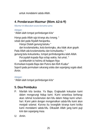 untuk mendalami sabda Allah.


4. Pendarasan Mazmur (Mzm. 62:6-9)
Mazmur ini dibacakan secara bersama-sama.
Ulangan:
“Allah ialah tempat perlindungan kita”
Hanya pada Allah saja kiranya aku tenang, *
sebab dari pada-Nyalah harapanku.
    Hanya Dialah gunung batuku *
    dan keselamatanku, kota bentengku, aku tidak akan goyah.
Pada Allah ada keselamatanku dan kemuliaanku; *
gunung batu kekuatanku, tempat perlindunganku ialah Allah.
    Percayalah kepada-Nya setiap waktu, hai umat, *
    curahkanlah isi hatimu di hadapan-Nya;
Kemuliaan kepada Bapa dan Putera dan Roh Kudus*
Seperti pada permulaan sekarang selalu dan sepanjang segala abad.
Amin.

Ulangan:
“Allah ialah tempat perlindungan kita”

5. Doa Pembuka
P:   Marilah kita berdoa. Ya Bapa, Engkaulah kekuatan kami
     dalam mengarungi hidup kami. Kami senantiasa berharap
     akan rahmat keselamatan dari-Mu dalam hidup kami sehari-
     hari. Kami yakin dengan mengamalkan sabda-Mu kami akan
     menjadi selamat. Karena itu terangilah kiranya kami ketika
     kami mendalami sabda-Mu. Dikaulah Allah yang kami puji
     kini dan sepanjang masa.
U: Amin.



                                   25
 