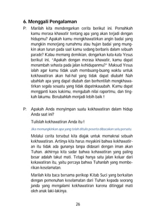 6. Menggali Pengalaman
P:   Marilah kita mendengarkan cerita berikut ini. Pernahkah
     kamu merasa khawatir tentang apa yang akan terjadi dengan
     hidupmu? Apakah kamu mengkhawatirkan angin badai yang
     mungkin menerjang rumahmu atau hujan badai yang mung-
     kin akan turun pada saat kamu sedang berbaris dalam sebuah
     parade? Kalau memang demikian, dengarkan kata-kata Yesus
     berikut ini, “Apakah dengan merasa khawatir, kamu dapat
     menambah sehasta pada jalan kehidupanmu?” Maksud Yesus
     ialah agar kamu tidak usah membuang-buang waktu untuk
     kekhawatiran akan hal-hal yang tidak dapat diubah! Nah
     ubahlah apa yang dapat diubah dan berhentilah mengkhawa-
     tirkan segala sesuatu yang tidak dapatnkauubah. Kamu dapat
     mengganti kaos kakimu, mengubah nilai raportmu, dan ting-
     kah lakumu. Berubahlah menjadi lebih baik !

P:   Apakah Anda menyimpan suatu kekhawatiran dalam hidup
     Anda saat ini?
     Tulislah kekhawatiran Anda itu !
     Jika memungkinkan apa yang telah ditulis peserta dibacakan satu persatu.

     Melalui cerita tersebut kita diajak untuk memaknai sebuah
     kekhawatiran. Artinya kita harus meyakini bahwa kekhawatir-
     an itu tidak ada gunanya tanpa didasari dengan iman akan
     Tuhan. akhirnya kita sadar bahwa kehawatiran yang paling
     besar adalah takut mati. Tetapi hanya satu jalan keluar dari
     kekawatiran itu, yaitu percaya bahwa Tuhanlah yang membe-
     rikan keselamatan.
     Marilah kita baca bersama perikop Kitab Suci yang berkaitan
     dengan pemenuhan keselamatan dari Tuhan kepada seorang
     janda yang mengalami kekhawatiran karena ditinggal mati
     oleh anak laki-lakinya.


                                     26
 