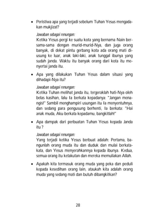  Peristiwa apa yang terjadi sebelum Tuhan Yesus mengada-
  kan mukjizat?
  Jawaban sebagai renungan:
  Ketika Yesus pergi ke suatu kota yang bernama Nain ber-
  sama-sama dengan murid-murid-Nya, dan juga orang
  banyak, di dekat pintu gerbang kota ada orang mati di-
  usung ke luar, anak laki-laki, anak tunggal ibunya yang
  sudah janda. Waktu itu banyak orang dari kota itu me-
  nyertai janda itu.
 Apa yang dilakukan Tuhan Yesus dalam situasi yang
  dihadapi-Nya itu?
  Jawaban sebagai renungan:
  Ketika Tuhan melihat janda itu, tergeraklah hati-Nya oleh
  belas kasihan, lalu Ia berkata kepadanya: "Jangan mena-
  ngis!" Sambil menghampiri usungan itu Ia menyentuhnya,
  dan sedang para pengusung berhenti, Ia berkata: "Hai
  anak muda, Aku berkata kepadamu, bangkitlah!"
 Apa dampak dari perbuatan Tuhan Yesus kepada Janda
  itu ?
  Jawaban sebagai renungan:
  Yang terjadi ketika Yesus berbuat adalah: Pertama, ba-
  ngunlah orang muda itu dan duduk dan mulai berkata-
  kata, dan Yesus menyerahkannya kepada ibunya. Kedua,
  semua orang itu ketakutan dan mereka memuliakan Allah.
 Apakah kita termasuk orang muda yang peka dan peduli
  kepada kesedihan orang lain, ataukah kita adalah orang
  muda yang sedang mati dan butuh dibangkitkan?




                         28
 