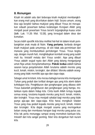 8. Renungan
Kisah ini adalah satu dari beberapa kisah mukjizat membangkit-
kan orang mati yang diceritakan dalam Injil. Secara umum, orang
bisa saja berpikir bahwa mukjizat yang dibuat Yesus ini merupa-
kan sebuah pewartaan bahwa kedatangan Kerajaan Allah yang
menjadi pusat pewartaan Yesus berarti terjungkalnya kuasa setan
(bdk. Luk. 11:20; Mat. 12:28), yang terwujud dalam dosa dan
kematian.
Secara lebih spesifik kita bisa melihat hal-hal ini dalam kisah pem-
bangkitan anak muda di Nain. Yang pertama, berbeda dengan
kisah mukjizat pada umumnya, di sini tidak ada permintaan dari
manusia yang membutuhkan pertolongan Yesus. Yesus begitu
saja, dengan murah hati, menghidupkan kembali orang yang sudah
mati itu. Inisiatif melulu dari Yesus sendiri. Apa yang dibuat
Yesus adalah wujud nyata dari Allah yang datang mengunjungi
umat-Nya untuk menyelamatkannya. Pokok kedua adalah bahwa
sasaran karya penyelamatan Allah terutama adalah mereka yang
kecil, lemah, miskin, tersingkir, dan difabel. Mereka adalah orang-
orang yang tidak memiliki apa-apa dan siapa-siapa.
Sebagai umat kristiani, kita merasa bahagia karena kita mempunyai
Tuhan yang peduli dan terlibat dengan apa yang kita alami dalam
kehidupan kita. Penghiburan dan pengharapan yang dibawa oleh
Yesus bukanlah penghiburan dan pengharapan yang hampa, me-
lainkan nyata dalam hidup kita. Cinta kasih Allah tertuju kepada
semua orang, terutama kepada mereka yang kecil, lemah, miskin,
dan tesingkir. Yesus mau menjadi sahabat bagi mereka yang tidak
punya apa-apa dan siapa-siapa. Kita harus mengikuti teladan
Yesus yang mau peduli kepada mereka yang kecil, lemah, miskin
dan tersingkir. Kita diajak menjadi sesama yang meringankan
beban orang dan membawa harapan bagi mereka yang putus asa.
Kita tak perlu menunggu sampai orang memohon bantuan kita.
Inisiatif dari kita sangat penting. Mari kita dengarkan hati nurani
kita.
                                29
 