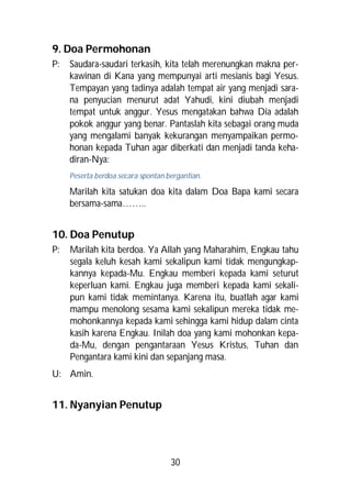 9. Doa Permohonan
P:   Saudara-saudari terkasih, kita telah merenungkan makna per-
     kawinan di Kana yang mempunyai arti mesianis bagi Yesus.
     Tempayan yang tadinya adalah tempat air yang menjadi sara-
     na penyucian menurut adat Yahudi, kini diubah menjadi
     tempat untuk anggur. Yesus mengatakan bahwa Dia adalah
     pokok anggur yang benar. Pantaslah kita sebagai orang muda
     yang mengalami banyak kekurangan menyampaikan permo-
     honan kepada Tuhan agar diberkati dan menjadi tanda keha-
     diran-Nya:
     Peserta berdoa secara spontan bergantian.

     Marilah kita satukan doa kita dalam Doa Bapa kami secara
     bersama-sama……..


10. Doa Penutup
P:   Marilah kita berdoa. Ya Allah yang Maharahim, Engkau tahu
     segala keluh kesah kami sekalipun kami tidak mengungkap-
     kannya kepada-Mu. Engkau memberi kepada kami seturut
     keperluan kami. Engkau juga memberi kepada kami sekali-
     pun kami tidak memintanya. Karena itu, buatlah agar kami
     mampu menolong sesama kami sekalipun mereka tidak me-
     mohonkannya kepada kami sehingga kami hidup dalam cinta
     kasih karena Engkau. Inilah doa yang kami mohonkan kepa-
     da-Mu, dengan pengantaraan Yesus Kristus, Tuhan dan
     Pengantara kami kini dan sepanjang masa.
U: Amin.


11. Nyanyian Penutup




                                    30
 