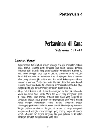 Pertemuan 4




                                Perkawinan di Kana
                                           Yohanes 2:1-11


Gagasan Dasar
 Kebersamaan dan kesatuan sebuah keluarga bisa kita lihat dalam sebuah
  pesta. Semua keluarga pasti berusaha ikut dalam suasana gembira,
  semangat dan sukacita yang diselenggarakan keluarganya. Karena itu,
  pesta harus sungguh dipersiapkan baik itu dalam hal acara maupun
  dalam hal makanan dan minuman. Bisa dibayangkan betapa malunya
  pihak yang berpesta jika dalam pesta itu terjadi kekurangan makanan
  ataupun minuman. Tentu rasa malu itu akan terimbas pula kepada
  keluarga pihak yang berpesta. Untuk itu, seharusnya keluarga dari pihak
  yang berpesta juga harus memberi perhatian dalam pesta itu.
 Sikap peduli karena suatu ikatan kekeluargaan ini tampak dalam diri
  Maria, ibu Yesus. Suatu ketika Maria dan Yesus pergi menghadiri pesta
  di Kana. Maria turut merasa prihatin saat pihak yang berpesta itu
  kehabisan anggur. Rasa prihatin ini disampaikan oleh Maria kepada
  Yesus dengan mengatakan bahwa mereka kehabisan anggur.
  Menanggapi perkataan Maria ini, Yesus sendiri tidak langsung bertindak
  dengan perbuatan ataupun dengan perkataan. Ia hanya menyuruh
  pelayan untuk mengisi enam tempayan yang kosong dengan air sampai
  penuh. Mukjizat pun terjadi, air yang diisi para pelayan itu ke dalam
  tempayan berubah menjadi anggur yang baik.



                                   31
 