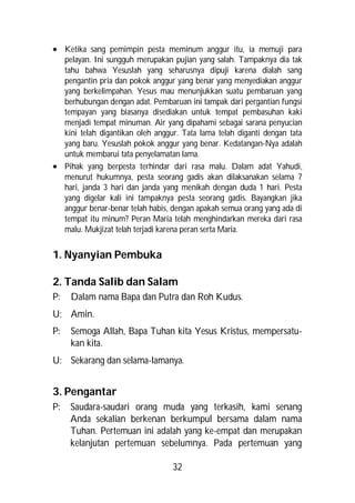  Ketika sang pemimpin pesta meminum anggur itu, ia memuji para
  pelayan. Ini sungguh merupakan pujian yang salah. Tampaknya dia tak
  tahu bahwa Yesuslah yang seharusnya dipuji karena dialah sang
  pengantin pria dan pokok anggur yang benar yang menyediakan anggur
  yang berkelimpahan. Yesus mau menunjukkan suatu pembaruan yang
  berhubungan dengan adat. Pembaruan ini tampak dari pergantian fungsi
  tempayan yang biasanya disediakan untuk tempat pembasuhan kaki
  menjadi tempat minuman. Air yang dipahami sebagai sarana penyucian
  kini telah digantikan oleh anggur. Tata lama telah diganti dengan tata
  yang baru. Yesuslah pokok anggur yang benar. Kedatangan-Nya adalah
  untuk membarui tata penyelamatan lama.
 Pihak yang berpesta terhindar dari rasa malu. Dalam adat Yahudi,
  menurut hukumnya, pesta seorang gadis akan dilaksanakan selama 7
  hari, janda 3 hari dan janda yang menikah dengan duda 1 hari. Pesta
  yang digelar kali ini tampaknya pesta seorang gadis. Bayangkan jika
  anggur benar-benar telah habis, dengan apakah semua orang yang ada di
  tempat itu minum? Peran Maria telah menghindarkan mereka dari rasa
  malu. Mukjizat telah terjadi karena peran serta Maria.


1. Nyanyian Pembuka

2. Tanda Salib dan Salam
P:   Dalam nama Bapa dan Putra dan Roh Kudus.
U: Amin.
P:   Semoga Allah, Bapa Tuhan kita Yesus Kristus, mempersatu-
     kan kita.
U: Sekarang dan selama-lamanya.


3. Pengantar
P:   Saudara-saudari orang muda yang terkasih, kami senang
     Anda sekalian berkenan berkumpul bersama dalam nama
     Tuhan. Pertemuan ini adalah yang ke-empat dan merupakan
     kelanjutan pertemuan sebelumnya. Pada pertemuan yang

                                  32
 