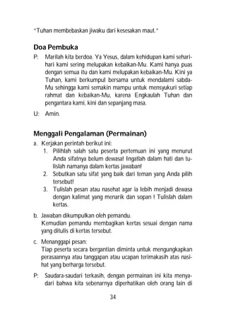 “Tuhan membebaskan jiwaku dari kesesakan maut.”

Doa Pembuka
P:   Marilah kita berdoa. Ya Yesus, dalam kehidupan kami sehari-
     hari kami sering melupakan kebaikan-Mu. Kami hanya puas
     dengan semua itu dan kami melupakan kebaikan-Mu. Kini ya
     Tuhan, kami berkumpul bersama untuk mendalami sabda-
     Mu sehingga kami semakin mampu untuk mensyukuri setiap
     rahmat dan kebaikan-Mu, karena Engkaulah Tuhan dan
     pengantara kami, kini dan sepanjang masa.
U: Amin.


Menggali Pengalaman (Permainan)
a. Kerjakan perintah berikut ini:
   1. Pilihlah salah satu peserta pertemuan ini yang menurut
       Anda sifatnya belum dewasa! Ingatlah dalam hati dan tu-
       lislah namanya dalam kertas jawaban!
   2. Sebutkan satu sifat yang baik dari teman yang Anda pilih
       tersebut!
   3. Tulislah pesan atau nasehat agar ia lebih menjadi dewasa
       dengan kalimat yang menarik dan sopan ! Tulislah dalam
       kertas.
b. Jawaban dikumpulkan oleh pemandu.
   Kemudian pemandu membagikan kertas sesuai dengan nama
   yang ditulis di kertas tersebut.
c. Menanggapi pesan:
   Tiap peserta secara bergantian diminta untuk mengungkapkan
   perasaannya atau tanggapan atau ucapan terimakasih atas nasi-
   hat yang berharga tersebut.
P:   Saudara-saudari terkasih, dengan permainan ini kita menya-
     dari bahwa kita sebenarnya diperhatikan oleh orang lain di

                               34
 