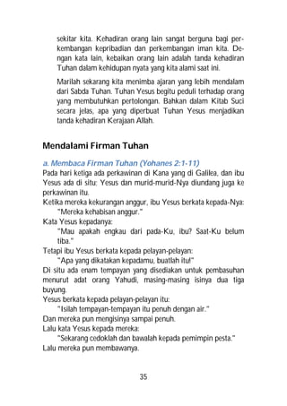 sekitar kita. Kehadiran orang lain sangat berguna bagi per-
    kembangan kepribadian dan perkembangan iman kita. De-
    ngan kata lain, kebaikan orang lain adalah tanda kehadiran
    Tuhan dalam kehidupan nyata yang kita alami saat ini.
    Marilah sekarang kita menimba ajaran yang lebih mendalam
    dari Sabda Tuhan. Tuhan Yesus begitu peduli terhadap orang
    yang membutuhkan pertolongan. Bahkan dalam Kitab Suci
    secara jelas, apa yang diperbuat Tuhan Yesus menjadikan
    tanda kehadiran Kerajaan Allah.


Mendalami Firman Tuhan
a. Membaca Firman Tuhan (Yohanes 2:1-11)
Pada hari ketiga ada perkawinan di Kana yang di Galilea, dan ibu
Yesus ada di situ; Yesus dan murid-murid-Nya diundang juga ke
perkawinan itu.
Ketika mereka kekurangan anggur, ibu Yesus berkata kepada-Nya:
     "Mereka kehabisan anggur."
Kata Yesus kepadanya:
     "Mau apakah engkau dari pada-Ku, ibu? Saat-Ku belum
     tiba."
Tetapi ibu Yesus berkata kepada pelayan-pelayan:
     "Apa yang dikatakan kepadamu, buatlah itu!"
Di situ ada enam tempayan yang disediakan untuk pembasuhan
menurut adat orang Yahudi, masing-masing isinya dua tiga
buyung.
Yesus berkata kepada pelayan-pelayan itu:
     "Isilah tempayan-tempayan itu penuh dengan air."
Dan mereka pun mengisinya sampai penuh.
Lalu kata Yesus kepada mereka:
     "Sekarang cedoklah dan bawalah kepada pemimpin pesta."
Lalu mereka pun membawanya.


                              35
 