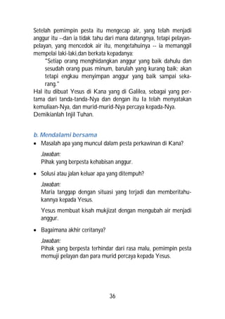 Setelah pemimpin pesta itu mengecap air, yang telah menjadi
anggur itu --dan ia tidak tahu dari mana datangnya, tetapi pelayan-
pelayan, yang mencedok air itu, mengetahuinya -- ia memanggil
mempelai laki-laki,dan berkata kepadanya:
     "Setiap orang menghidangkan anggur yang baik dahulu dan
     sesudah orang puas minum, barulah yang kurang baik; akan
     tetapi engkau menyimpan anggur yang baik sampai seka-
     rang."
Hal itu dibuat Yesus di Kana yang di Galilea, sebagai yang per-
tama dari tanda-tanda-Nya dan dengan itu Ia telah menyatakan
kemuliaan-Nya, dan murid-murid-Nya percaya kepada-Nya.
Demikianlah Injil Tuhan.


b. Mendalami bersama
 Masalah apa yang muncul dalam pesta perkawinan di Kana?
   Jawaban:
   Pihak yang berpesta kehabisan anggur.
 Solusi atau jalan keluar apa yang ditempuh?
   Jawaban:
   Maria tanggap dengan situasi yang terjadi dan memberitahu-
   kannya kepada Yesus.
   Yesus membuat kisah mukjizat dengan mengubah air menjadi
   anggur.
 Bagaimana akhir ceritanya?
   Jawaban:
   Pihak yang berpesta terhindar dari rasa malu, pemimpin pesta
   memuji pelayan dan para murid percaya kepada Yesus.




                                36
 