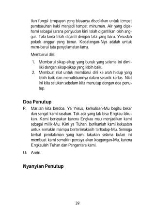 tian fungsi tempayan yang biasanya disediakan untuk tempat
     pembasuhan kaki menjadi tempat minuman. Air yang dipa-
     hami sebagai sarana penyucian kini telah digantikan oleh ang-
     gur. Tata lama telah diganti dengan tata yang baru. Yesuslah
     pokok anggur yang benar. Kedatangan-Nya adalah untuk
     mem-barui tata penyelamatan lama.
     Membarui diri:
     1. Membarui sikap-sikap yang buruk yang selama ini dimi-
        liki dengan sikap-sikap yang lebih baik.
     2. Membuat niat untuk membarui diri ke arah hidup yang
        lebih baik dan menuliskannya dalam secarik kertas. Niat
        ini kita satukan sebelum kita menutup dengan doa penu-
        tup.


Doa Penutup
P:   Marilah kita berdoa. Ya Yesus, kemuliaan-Mu begitu besar
     dan sangat kami rasakan. Tak ada yang tak bisa Engkau laku-
     kan. Kami bersyukur karena Engkau mau menjadikan kami
     sebagai milik-Mu. Kini ya Tuhan, berikanlah kami kekuatan
     untuk semakin mampu berterimakasih terhadap-Mu. Semoga
     berkat pendalaman yang kami lakukan selama bulan ini
     membuat kami semakin percaya akan keagungan-Mu, karena
     Engkaulah Tuhan dan Pengantara kami.
U: Amin.


Nyanyian Penutup




                               39
 