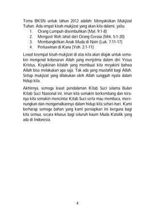 Tema BKSN untuk tahun 2012 adalah: Menyaksikan Mukjizat
Tuhan. Ada empat kisah mukjizat yang akan kita dalami, yaitu:
   1. Orang Lumpuh disembuhkan (Mat. 9:1-8)
   2. Mengusir Roh Jahat dari Orang Gerasa (Mrk. 5:1-20)
   3. Membangkitkan Anak Muda di Nain (Luk. 7:11-17)
   4. Perkawinan di Kana (Yoh. 2:1-11)
Lewat keempat kisah mukjizat di atas kita akan diajak untuk sema-
kin mengenal kebesaran Allah yang menjelma dalam diri Yesus
Kristus. Keyakinan kitalah yang membuat kita meyakini bahwa
Allah bisa melakukan apa saja. Tak ada yang mustahil bagi Allah.
Setiap mukjizat yang dilakukan oleh Allah sungguh nyata dalam
hidup kita.
Akhirnya, semoga lewat pendalaman Kitab Suci selama Bulan
Kitab Suci Nasional ini, iman kita semakin berkembang dan kira-
nya kita semakin mencintai Kitab Suci serta mau membaca, mere-
nungkan dan mengamalkannya dalam hidup kita sehari-hari. Kami
berharap semoga bahan yang kami persiapkan ini berguna bagi
kita semua, secara khusus bagi seluruh kaum Muda Katolik yang
ada di Indonesia.




                               4
 