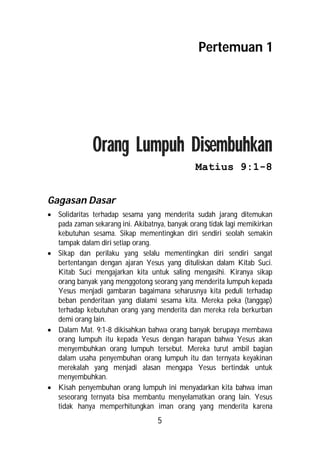 Pertemuan 1




              Orang Lumpuh Disembuhkan
                                               Matius 9:1-8


Gagasan Dasar
 Solidaritas terhadap sesama yang menderita sudah jarang ditemukan
  pada zaman sekarang ini. Akibatnya, banyak orang tidak lagi memikirkan
  kebutuhan sesama. Sikap mementingkan diri sendiri seolah semakin
  tampak dalam diri setiap orang.
 Sikap dan perilaku yang selalu mementingkan diri sendiri sangat
  bertentangan dengan ajaran Yesus yang dituliskan dalam Kitab Suci.
  Kitab Suci mengajarkan kita untuk saling mengasihi. Kiranya sikap
  orang banyak yang menggotong seorang yang menderita lumpuh kepada
  Yesus menjadi gambaran bagaimana seharusnya kita peduli terhadap
  beban penderitaan yang dialami sesama kita. Mereka peka (tanggap)
  terhadap kebutuhan orang yang menderita dan mereka rela berkurban
  demi orang lain.
 Dalam Mat. 9:1-8 dikisahkan bahwa orang banyak berupaya membawa
  orang lumpuh itu kepada Yesus dengan harapan bahwa Yesus akan
  menyembuhkan orang lumpuh tersebut. Mereka turut ambil bagian
  dalam usaha penyembuhan orang lumpuh itu dan ternyata keyakinan
  merekalah yang menjadi alasan mengapa Yesus bertindak untuk
  menyembuhkan.
 Kisah penyembuhan orang lumpuh ini menyadarkan kita bahwa iman
  seseorang ternyata bisa membantu menyelamatkan orang lain. Yesus
  tidak hanya memperhitungkan iman orang yang menderita karena
                                   5
 
