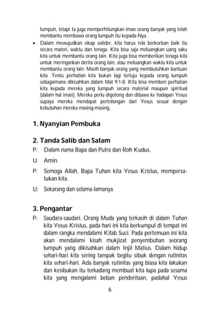 lumpuh, tetapi Ia juga memperhitungkan iman orang banyak yang telah
  membantu membawa orang lumpuh itu kepada-Nya.
 Dalam mewujudkan sikap solider, kita harus rela berkorban baik itu
  secara materi, waktu dan tenaga. Kita bisa saja meluangkan uang saku
  kita untuk membantu orang lain. Kita juga bisa memberikan tenaga kita
  untuk meringankan derita orang lain, atau meluangkan waktu kita untuk
  membantu orang lain. Masih banyak orang yang membutuhkan bantuan
  kita. Tentu perhatian kita bukan lagi tertuju kepada orang lumpuh
  sebagaimana dikisahkan dalam Mat 9:1-8. Kita bisa memberi perhatian
  kita kepada mereka yang lumpuh secara material maupun spiritual
  (dalam hal iman). Mereka perlu digotong dan dibawa ke hadapan Yesus
  supaya mereka mendapat pertolongan dari Yesus sesuai dengan
  kebutuhan mereka masing-masing.


1. Nyanyian Pembuka

2. Tanda Salib dan Salam
P:   Dalam nama Bapa dan Putra dan Roh Kudus.
U: Amin.
P:   Semoga Allah, Bapa Tuhan kita Yesus Kristus, mempersa-
     tukan kita.
U: Sekarang dan selama-lamanya.


3. Pengantar
P:   Saudara-saudari, Orang Muda yang terkasih di dalam Tuhan
     kita Yesus Kristus, pada hari ini kita berkumpul di tempat ini
     dalam rangka mendalami Kitab Suci. Pada pertemuan ini kita
     akan mendalami kisah mukjizat penyembuhan seorang
     lumpuh yang dikisahkan dalam Injil Matius. Dalam hidup
     sehari-hari kita sering tampak begitu sibuk dengan rutinitas
     kita sehari-hari. Ada banyak rutinitas yang biasa kita lakukan
     dan kesibukan itu terkadang membuat kita lupa pada sesama
     kita yang mengalami beban penderitaan, padahal Yesus
                                  6
 