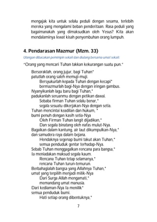 mengajak kita untuk selalu peduli dengan sesama, terlebih
     mereka yang mengalami beban penderitaan. Rasa peduli yang
     bagaimanakah yang dimaksudkan oleh Yesus? Kita akan
     mendalaminya lewat kisah penyembuhan orang lumpuh.


4. Pendarasan Mazmur (Mzm. 33)
Ulangan dibacakan pemimpin sekali dan diulang bersama umat sekali:

“Orang yang mencari Tuhan takkan kekurangan suatu pun.”
     Bersoraklah, orang jujur, bagi Tuhan*
     patutlah orang saleh memuji-muji.
          Bersyukurlah kepada Tuhan dengan kecapi*
          bermazmurlah bagi-Nya dengan iringan gambus.
     Nyanyikanlah lagu baru bagi Tuhan,*
     padukanlah seruanmu dengan petikan dawai.
          Sebaba firman Tuhan selalu benar,*
          segala sesuatu dikerjakan-Nya dengan setia.
     Tuhan mencintai keadilan dan hukum, *
     bumi penuh dengan kasih setia-Nya
          Oleh Firman Tuhan langit dijadikan,*
          Dan segala binatang oleh nafas mulut-Nya.
     Bagaikan dalam kantung, air laut dikumpulkan-Nya,*
     dan samudera raya dalam bejana.
          Hendaknya segenap bumi takut akan Tuhan,*
          semua penduduk gentar terhadap-Nya.
     Sebab Tuhan menggagalkan rencana para bangsa,*
     Ia meniadakan maksud segala kaum.
          Rencana Tuhan tetap selamanya,*
          rencana Tuhan turun-temurun.
     Berbahagialah bangsa yang Allahnya Tuhan,*
     umat yang terpilih menjadi milik-Nya
          Dari Surga Allah mengamati,*
          memandang umat manusia.
     Dari kediaman-Nya Ia menilik*
     semua penduduk bumi.
          Hati setiap orang dibentuknya,*
                                     7
 