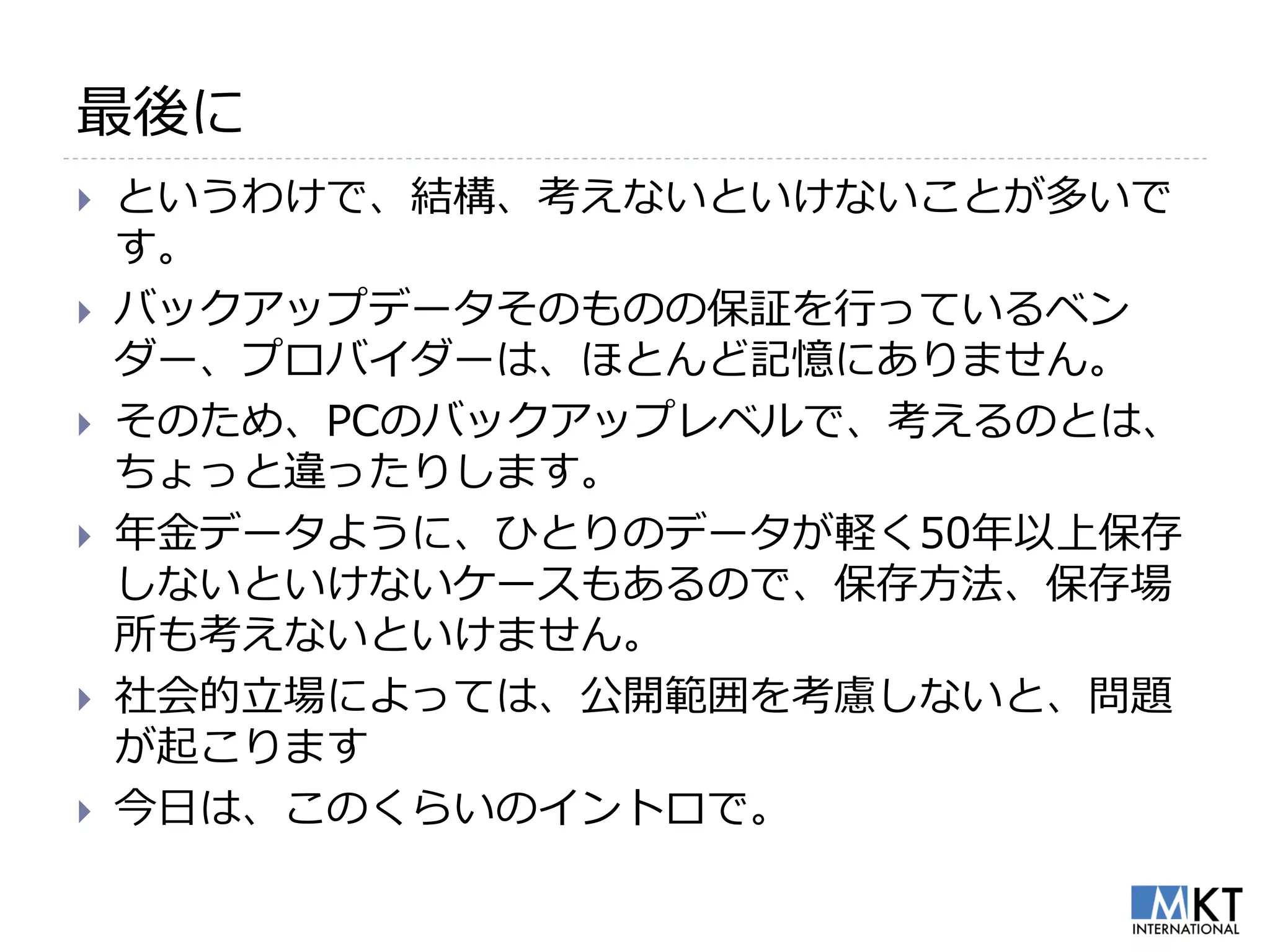 最後に
   というわけで、結構、考えないといけないことが多いで
    す。
   バックアップデータそのものの保証を行っているベン
    ダー、プロバイダーは、ほとんど記憶にありません。
   そのため、PCのバックアップレベルで、考えるのとは、
    ちょっと違ったりします。
   年金データように、ひとりのデータが軽く50年以上保存
    しないといけないケースもあるので、保存方法、保存場
    所も考えないといけません。
   社会的立場によっては、公開範囲を考慮しないと、問題
    が起こります
   今日は、このくらいのイントロで。
 