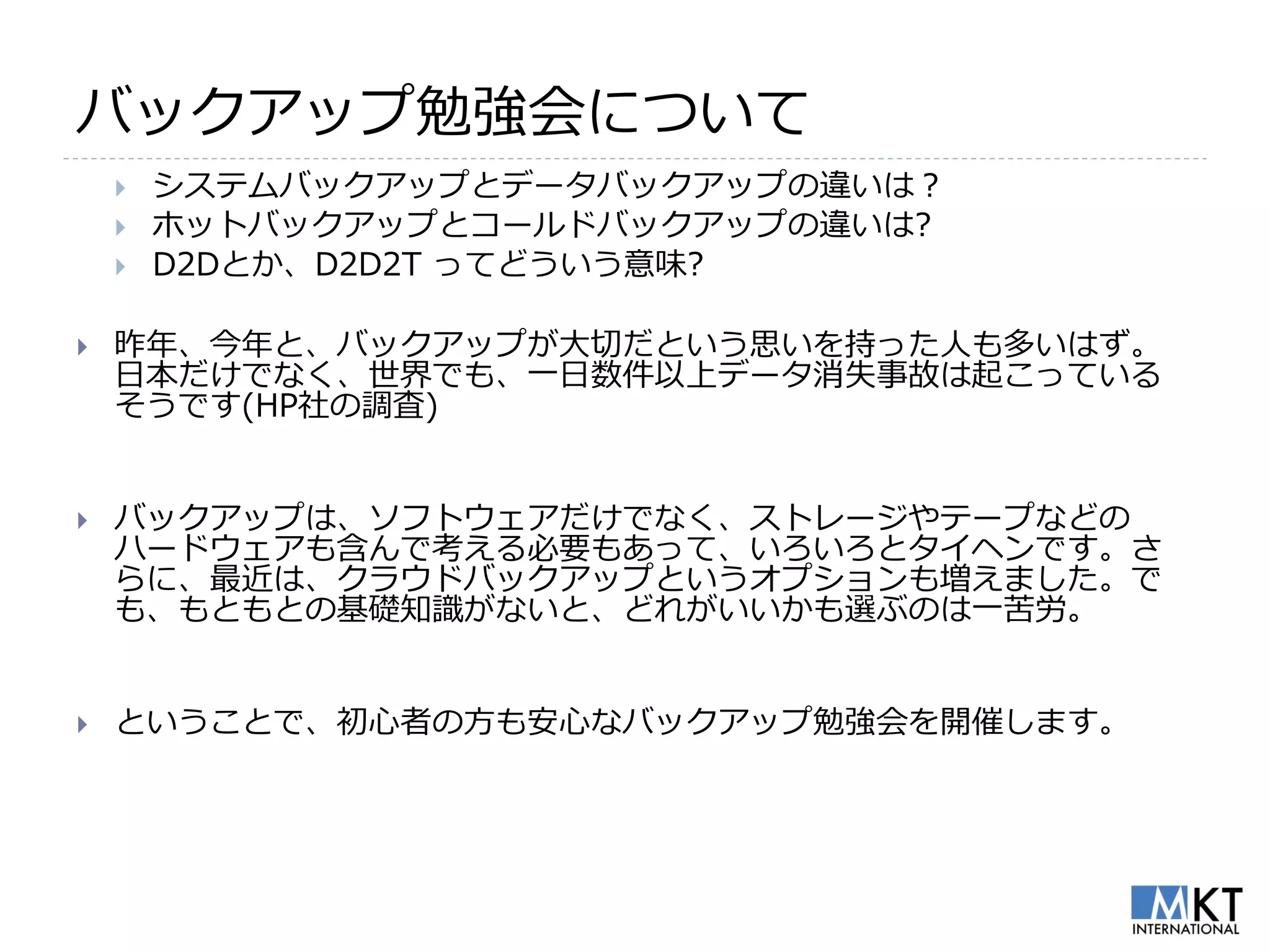 バックアップ勉強会について
       システムバックアップとデータバックアップの違いは？
       ホットバックアップとコールドバックアップの違いは?
       D2Dとか、D2D2T ってどういう意味?

   昨年、今年と、バックアップが大切だという思いを持った人も多いはず。
    日本だけでなく、世界でも、一日数件以上データ消失事故は起こっている
    そうです(HP社の調査)


   バックアップは、ソフトウェアだけでなく、ストレージやテープなどの
    ハードウェアも含んで考える必要もあって、いろいろとタイヘンです。さ
    らに、最近は、クラウドバックアップというオプションも増えました。で
    も、もともとの基礎知識がないと、どれがいいかも選ぶのは一苦労。


   ということで、初心者の方も安心なバックアップ勉強会を開催します。
 