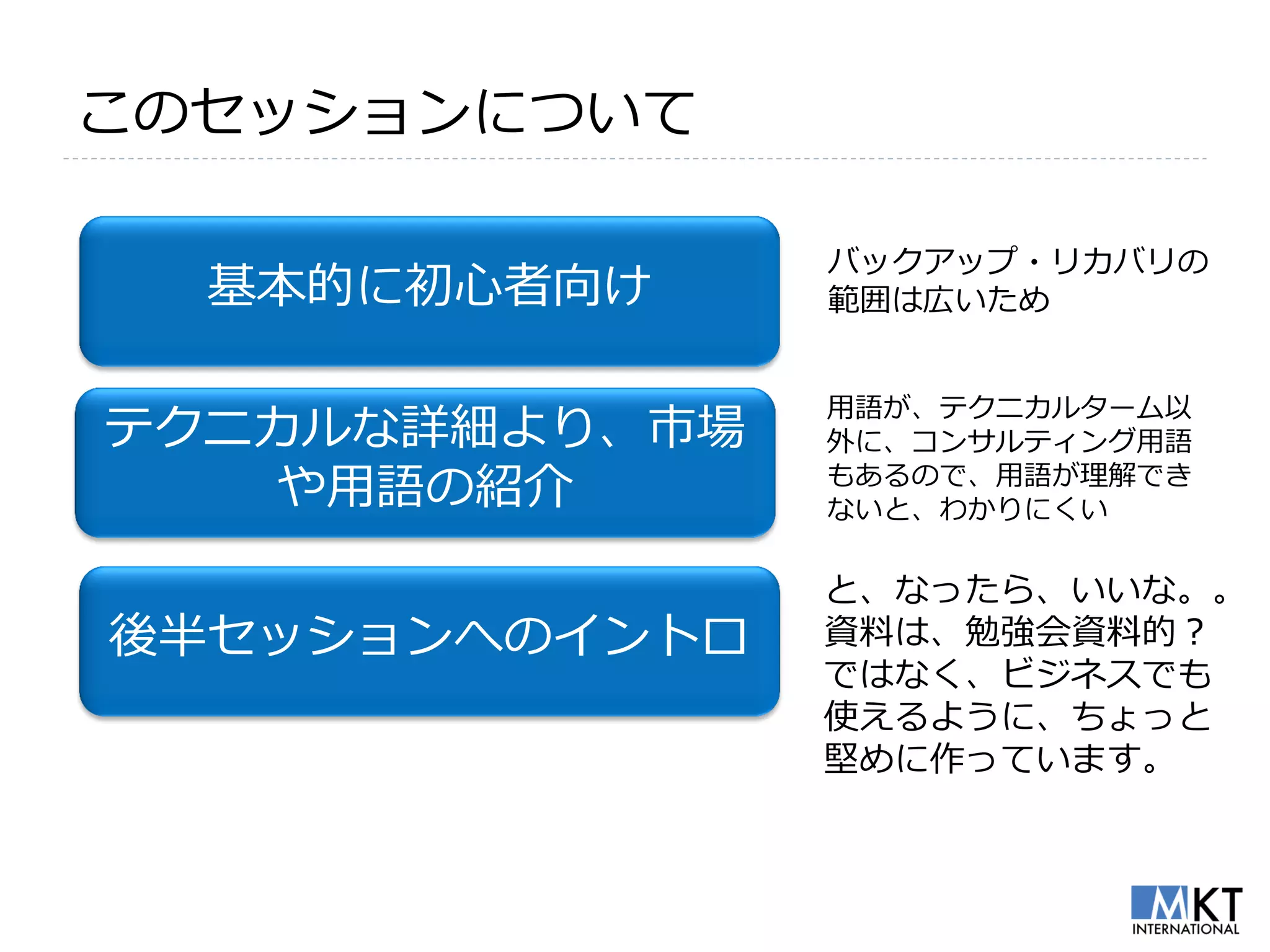 このセッションについて

                バックアップ・リカバリの
  基本的に初心者向け     範囲は広いため


                用語が、テクニカルターム以
テクニカルな詳細より、市場   外に、コンサルティング用語
    や用語の紹介      もあるので、用語が理解でき
                ないと、わかりにくい

                と、なったら、いいな。。
後半セッションへのイントロ   資料は、勉強会資料的？
                ではなく、ビジネスでも
                使えるように、ちょっと
                堅めに作っています。
 