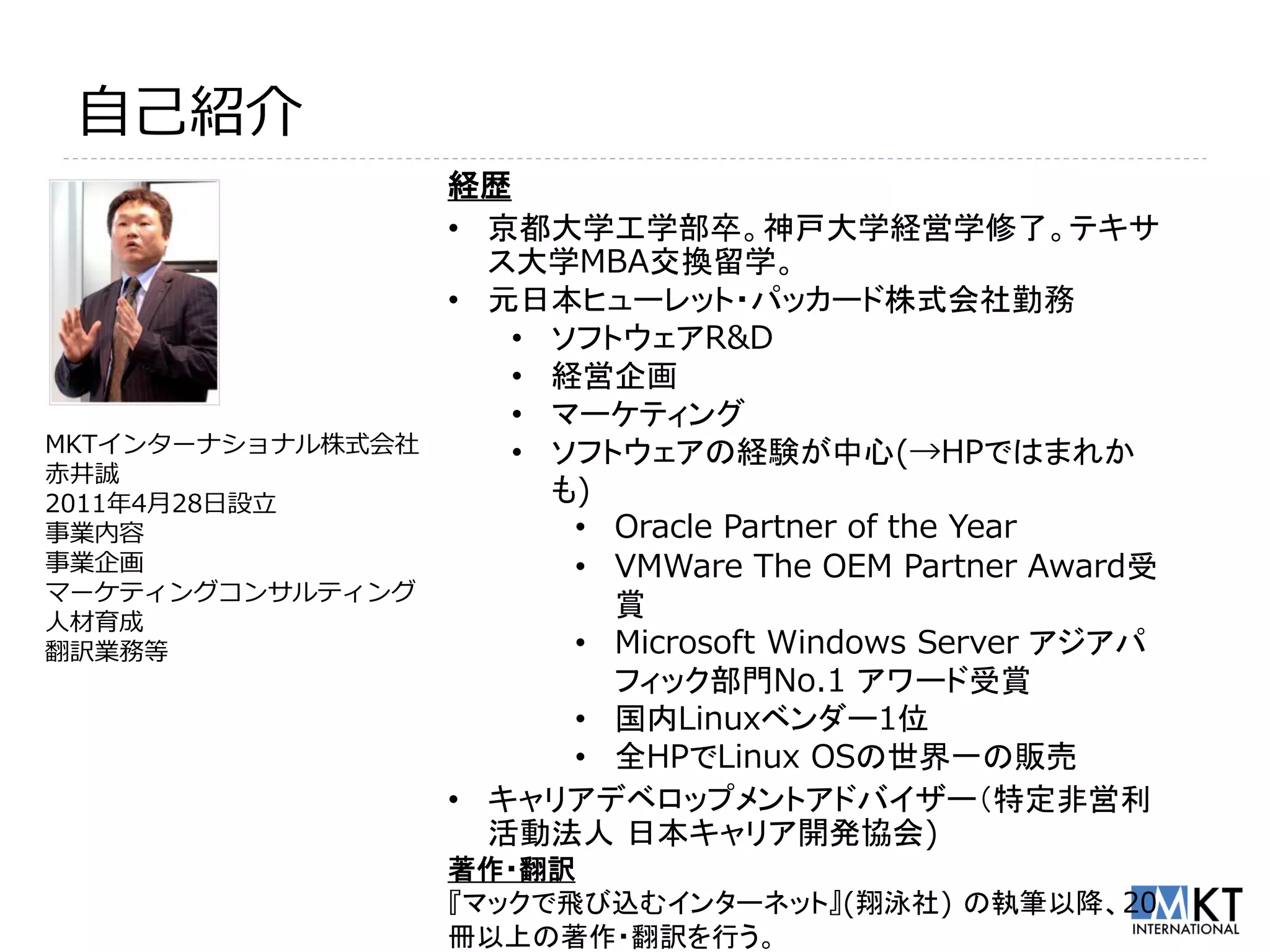 自己紹介
                   経歴
                   • 京都大学工学部卒。神戸大学経営学修了。テキサ
                     ス大学MBA交換留学。
                   • 元日本ヒューレット・パッカード株式会社勤務
                      • ソフトウェアR&D
                      • 経営企画
                      • マーケティング
MKTインターナショナル株式会社      • ソフトウェアの経験が中心(→HPではまれか
赤井誠
2011年4月28日設立            も)
事業内容                     • Oracle Partner of the Year
事業企画                     • VMWare The OEM Partner Award受
マーケティングコンサルティング
人材育成
                           賞
翻訳業務等                    • Microsoft Windows Server アジアパ
                           フィック部門No.1 アワード受賞
                         • 国内Linuxベンダー1位
                         • 全HPでLinux OSの世界一の販売
                   • キャリアデベロップメントアドバイザー（特定非営利
                     活動法人 日本キャリア開発協会)
                   著作・翻訳
                   『マックで飛び込むインターネット』(翔泳社) の執筆以降、20
                   冊以上の著作・翻訳を行う。
 