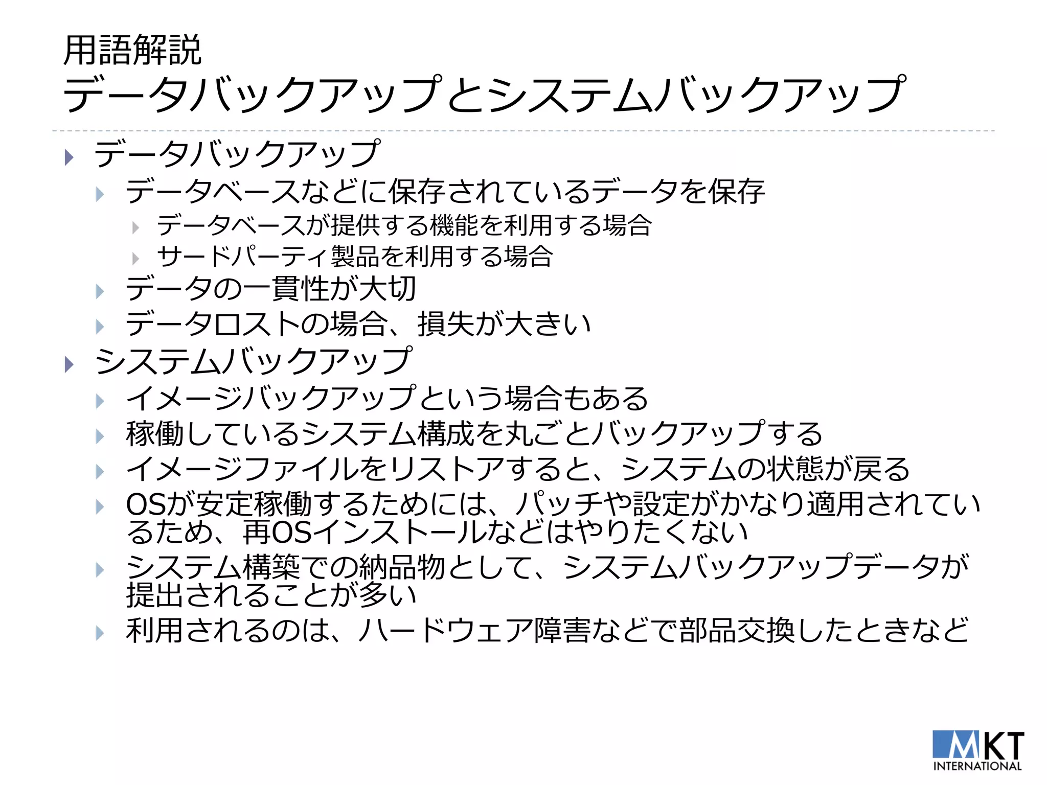 用語解説
データバックアップとシステムバックアップ
   データバックアップ
       データベースなどに保存されているデータを保存
           データベースが提供する機能を利用する場合
           サードパーティ製品を利用する場合
       データの一貫性が大切
       データロストの場合、損失が大きい
   システムバックアップ
       イメージバックアップという場合もある
       稼働しているシステム構成を丸ごとバックアップする
       イメージファイルをリストアすると、システムの状態が戻る
       OSが安定稼働するためには、パッチや設定がかなり適用されてい
        るため、再OSインストールなどはやりたくない
       システム構築での納品物として、システムバックアップデータが
        提出されることが多い
       利用されるのは、ハードウェア障害などで部品交換したときなど
 