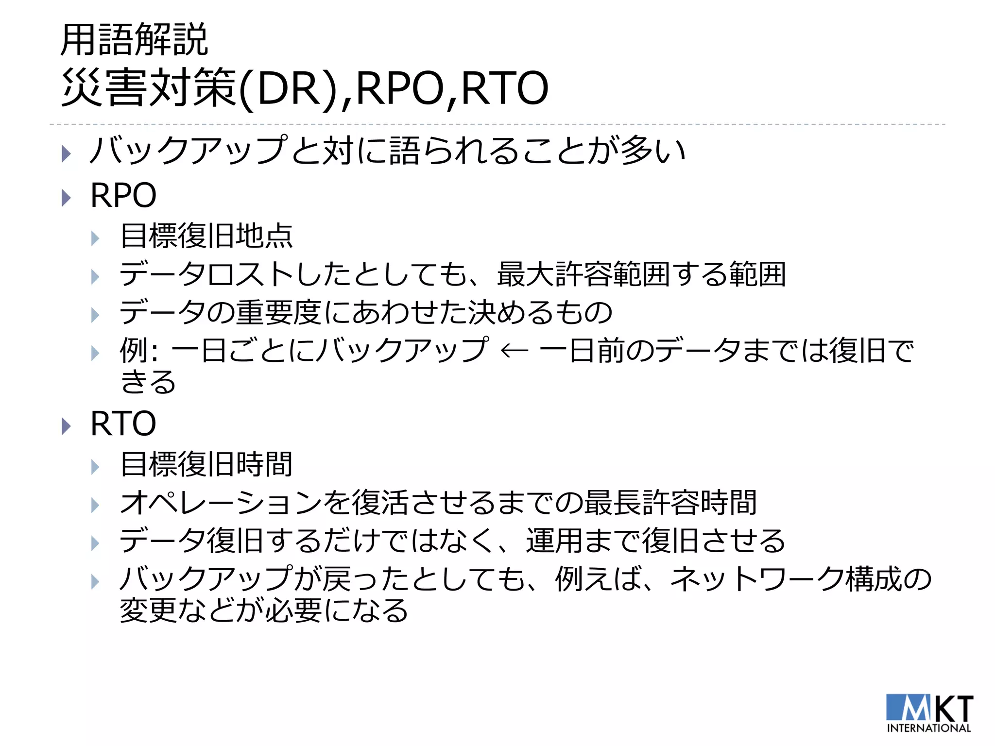 用語解説
災害対策(DR),RPO,RTO
   バックアップと対に語られることが多い
   RPO
       目標復旧地点
       データロストしたとしても、最大許容範囲する範囲
       データの重要度にあわせた決めるもの
       例: 一日ごとにバックアップ ← 一日前のデータまでは復旧で
        きる
   RTO
       目標復旧時間
       オペレーションを復活させるまでの最長許容時間
       データ復旧するだけではなく、運用まで復旧させる
       バックアップが戻ったとしても、例えば、ネットワーク構成の
        変更などが必要になる
 