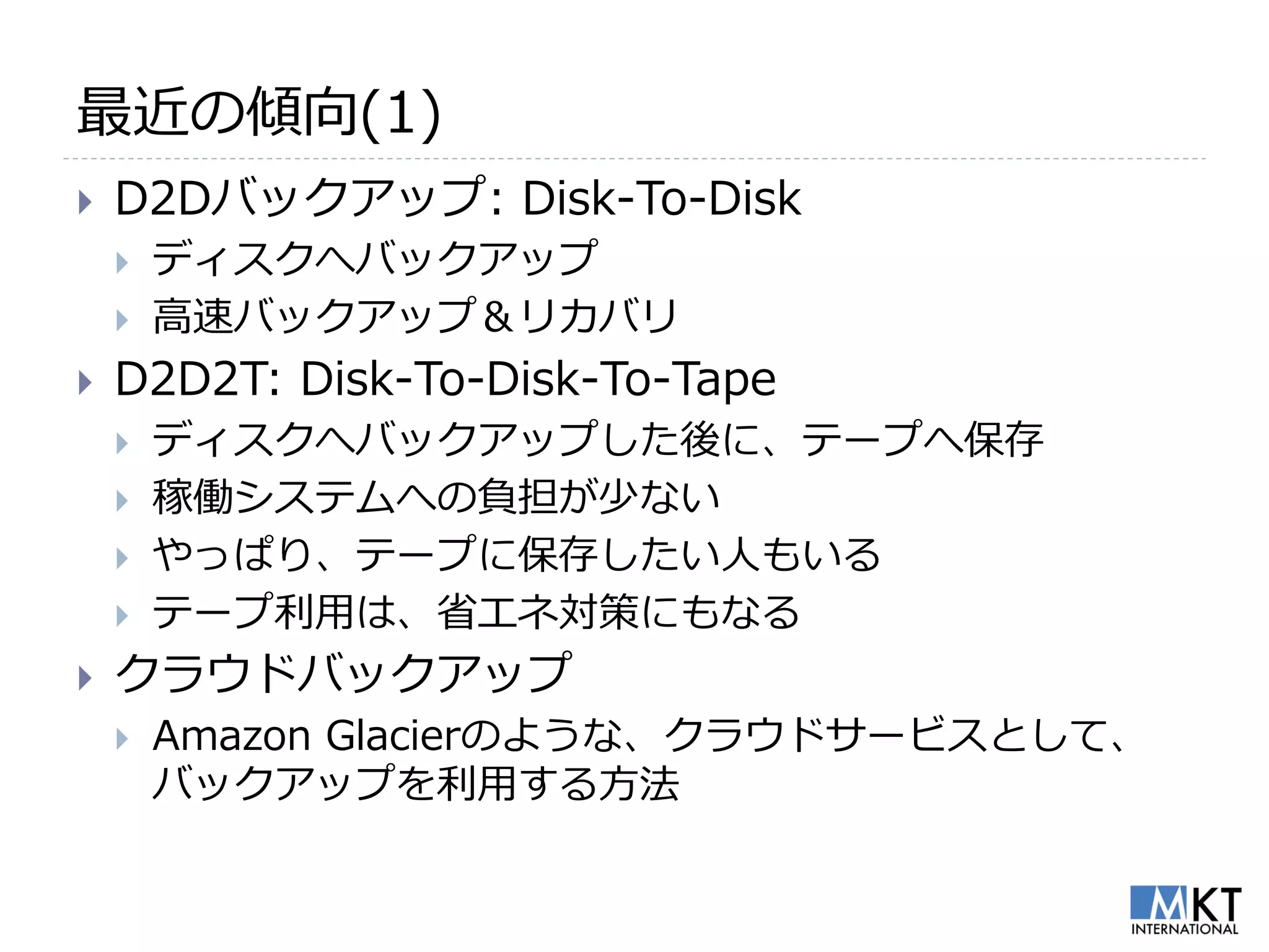 最近の傾向(1)
   D2Dバックアップ: Disk-To-Disk
       ディスクへバックアップ
       高速バックアップ＆リカバリ
   D2D2T: Disk-To-Disk-To-Tape
       ディスクへバックアップした後に、テープへ保存
       稼働システムへの負担が少ない
       やっぱり、テープに保存したい人もいる
       テープ利用は、省エネ対策にもなる
   クラウドバックアップ
       Amazon Glacierのような、クラウドサービスとして、
        バックアップを利用する方法
 