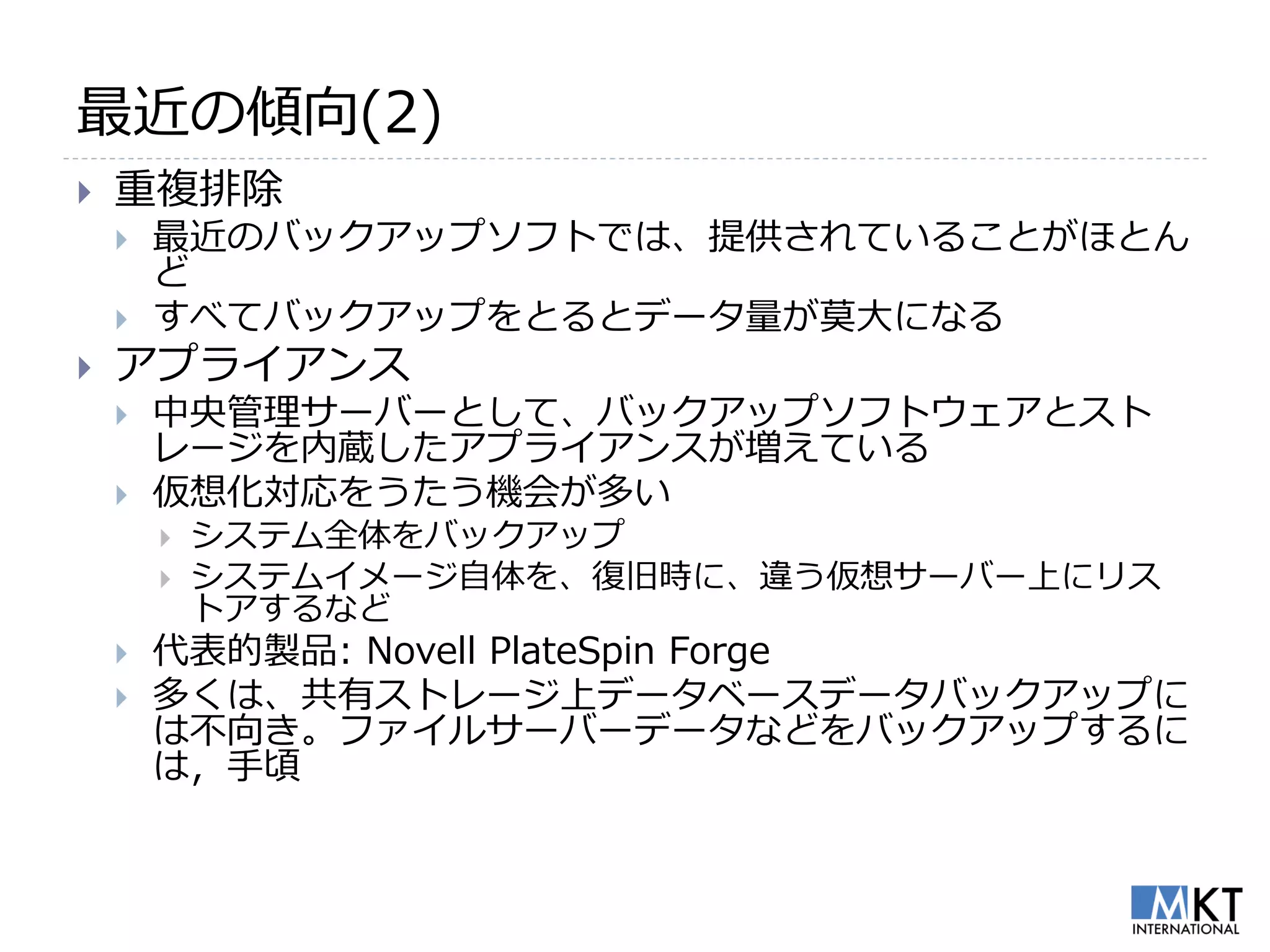 最近の傾向(2)
   重複排除
       最近のバックアップソフトでは、提供されていることがほとん
        ど
       すべてバックアップをとるとデータ量が莫大になる
   アプライアンス
       中央管理サーバーとして、バックアップソフトウェアとスト
        レージを内蔵したアプライアンスが増えている
       仮想化対応をうたう機会が多い
           システム全体をバックアップ
           システムイメージ自体を、復旧時に、違う仮想サーバー上にリス
            トアするなど
       代表的製品: Novell PlateSpin Forge
       多くは、共有ストレージ上データベースデータバックアップに
        は不向き。ファイルサーバーデータなどをバックアップするに
        は，手頃
 