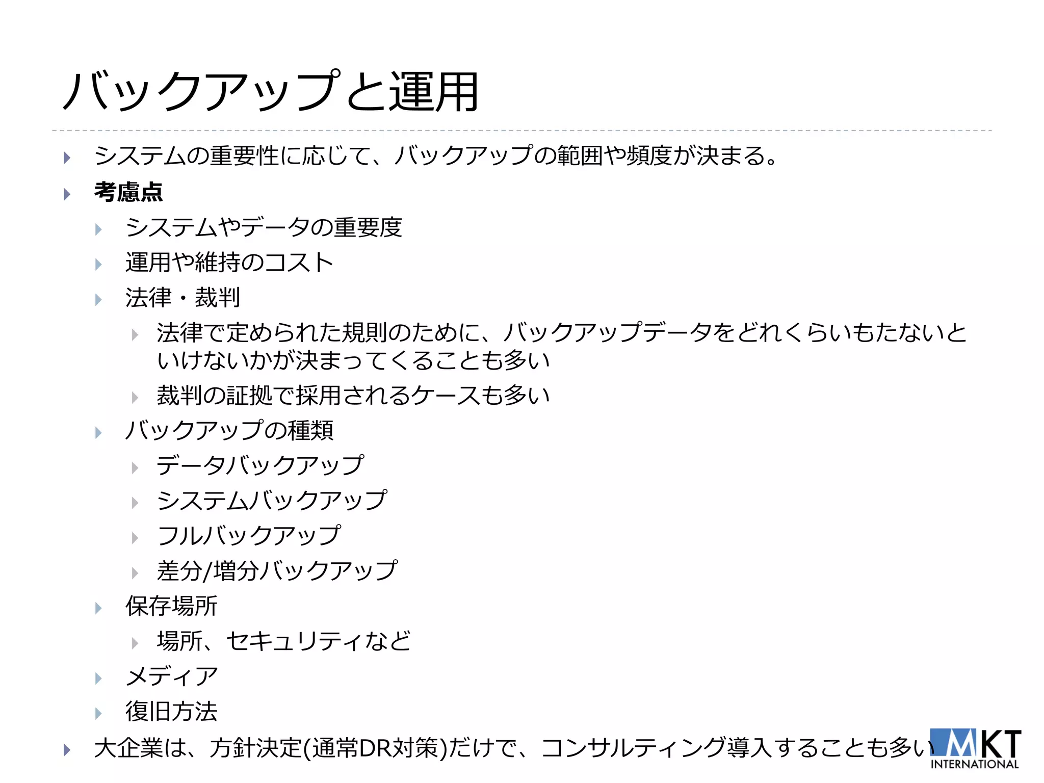 バックアップと運用
   システムの重要性に応じて、バックアップの範囲や頻度が決まる。
   考慮点
       システムやデータの重要度
       運用や維持のコスト
       法律・裁判
           法律で定められた規則のために、バックアップデータをどれくらいもたないと
            いけないかが決まってくることも多い
           裁判の証拠で採用されるケースも多い
       バックアップの種類
           データバックアップ
           システムバックアップ
           フルバックアップ
           差分/増分バックアップ
       保存場所
           場所、セキュリティなど
       メディア
       復旧方法
   大企業は、方針決定(通常DR対策)だけで、コンサルティング導入することも多い
 