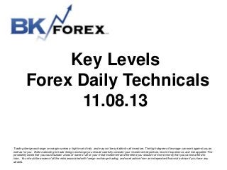 Key Levels
Forex Daily Technicals
11.08.13
Trading foreign exchange on margin carries a high level of risk, and may not be suitable for all investors. The high degree of leverage can work against you as
well as for you. Before deciding to trade foreign exchange you should carefully consider your investment objectives, level of experience, and risk appetite. The
possibility exists that you could sustain a loss of some or all of your initial investment and therefore you should not invest money that you cannot afford to
lose. You should be aware of all the risks associated with foreign exchange trading, and seek advice from an independent financial advisor if you have any
doubts.

 