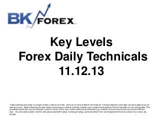 Key Levels
Forex Daily Technicals
11.12.13
Trading foreign exchange on margin carries a high level of risk, and may not be suitable for all investors. The high degree of leverage can work against you as
well as for you. Before deciding to trade foreign exchange you should carefully consider your investment objectives, level of experience, and risk appetite. The
possibility exists that you could sustain a loss of some or all of your initial investment and therefore you should not invest money that you cannot afford to
lose. You should be aware of all the risks associated with foreign exchange trading, and seek advice from an independent financial advisor if you have any
doubts.

 