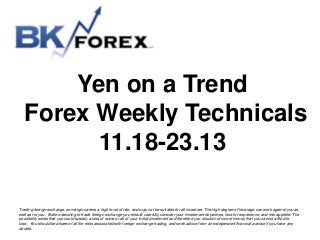 Yen on a Trend
Forex Weekly Technicals
11.18-23.13
Trading foreign exchange on margin carries a high level of risk, and may not be suitable for all investors. The high degree of leverage can work against you as
well as for you. Before deciding to trade foreign exchange you should carefully consider your investment objectives, level of experience, and risk appetite. The
possibility exists that you could sustain a loss of some or all of your initial investment and therefore you should not invest money that you cannot afford to
lose. You should be aware of all the risks associated with foreign exchange trading, and seek advice from an independent financial advisor if you have any
doubts.

 