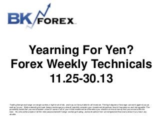 Yearning For Yen?
Forex Weekly Technicals
11.25-30.13
Trading foreign exchange on margin carries a high level of risk, and may not be suitable for all investors. The high degree of leverage can work against you as
well as for you. Before deciding to trade foreign exchange you should carefully consider your investment objectives, level of experience, and risk appetite. The
possibility exists that you could sustain a loss of some or all of your initial investment and therefore you should not invest money that you cannot afford to
lose. You should be aware of all the risks associated with foreign exchange trading, and seek advice from an independent financial advisor if you have any
doubts.

 