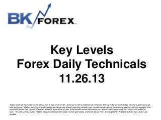 Key Levels
Forex Daily Technicals
11.26.13
Trading foreign exchange on margin carries a high level of risk, and may not be suitable for all investors. The high degree of leverage can work against you as
well as for you. Before deciding to trade foreign exchange you should carefully consider your investment objectives, level of experience, and risk appetite. The
possibility exists that you could sustain a loss of some or all of your initial investment and therefore you should not invest money that you cannot afford to
lose. You should be aware of all the risks associated with foreign exchange trading, and seek advice from an independent financial advisor if you have any
doubts.

 
