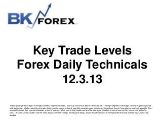 Key Trade Levels
Forex Daily Technicals
12.3.13
Trading foreign exchange on margin carries a high level of risk, and may not be suitable for all investors. The high degree of leverage can work against you as
well as for you. Before deciding to trade foreign exchange you should carefully consider your investment objectives, level of experience, and risk appetite. The
possibility exists that you could sustain a loss of some or all of your initial investment and therefore you should not invest money that you cannot afford to
lose. You should be aware of all the risks associated with foreign exchange trading, and seek advice from an independent financial advisor if you have any
doubts.

 