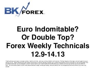 Euro Indomitable?
Or Double Top?
Forex Weekly Technicals
12.9-14.13
Trading foreign exchange on margin carries a high level of risk, and may not be suitable for all investors. The high degree of leverage can work against you as
well as for you. Before deciding to trade foreign exchange you should carefully consider your investment objectives, level of experience, and risk appetite. The
possibility exists that you could sustain a loss of some or all of your initial investment and therefore you should not invest money that you cannot afford to
lose. You should be aware of all the risks associated with foreign exchange trading, and seek advice from an independent financial advisor if you have any
doubts.

 