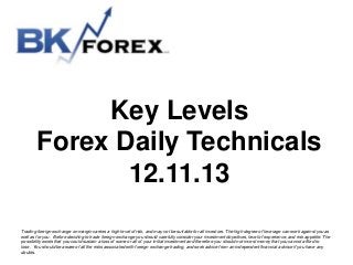 Key Levels
Forex Daily Technicals
12.11.13
Trading foreign exchange on margin carries a high level of risk, and may not be suitable for all investors. The high degree of leverage can work against you as
well as for you. Before deciding to trade foreign exchange you should carefully consider your investment objectives, level of experience, and risk appetite. The
possibility exists that you could sustain a loss of some or all of your initial investment and therefore you should not invest money that you cannot afford to
lose. You should be aware of all the risks associated with foreign exchange trading, and seek advice from an independent financial advisor if you have any
doubts.

 