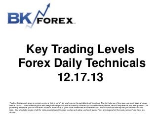 Key Trading Levels
Forex Daily Technicals
12.17.13
Trading foreign exchange on margin carries a high level of risk, and may not be suitable for all investors. The high degree of leverage can work against you as
well as for you. Before deciding to trade foreign exchange you should carefully consider your investment objectives, level of experience, and risk appetite. The
possibility exists that you could sustain a loss of some or all of your initial investment and therefore you should not invest money that you cannot afford to
lose. You should be aware of all the risks associated with foreign exchange trading, and seek advice from an independent financial advisor if you have any
doubts.

 