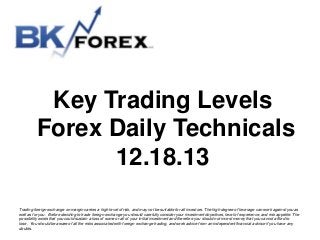 Key Trading Levels
Forex Daily Technicals
12.18.13
Trading foreign exchange on margin carries a high level of risk, and may not be suitable for all investors. The high degree of leverage can work against you as
well as for you. Before deciding to trade foreign exchange you should carefully consider your investment objectives, level of experience, and risk appetite. The
possibility exists that you could sustain a loss of some or all of your initial investment and therefore you should not invest money that you cannot afford to
lose. You should be aware of all the risks associated with foreign exchange trading, and seek advice from an independent financial advisor if you have any
doubts.

 