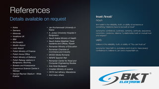 References
Details available on request
• Nokia
• Siemens
• Motorola
• Vodafone UK
• IBM
• McDonald’s
• Modlin Airport
• Lodz Airport
• Polish Ministry of Finance
• Polish Home Oﬃce
• Polish Ministry of Defence
• Polish Railway stations in
Bydgoszcz, Bochnia,
• Brzesko and Krzeszowice
• Copernicus Science Centre in
Warsaw
• Henryk Reyman Stadium - Wisła
Kraków
• Jan Kochanowski University in
Kielce
• A. Jurasz University Hospital in
Bydgoszcz.
• Saudi Arabia Ministry of Health
• Saudi Arabia Malathek Tower
residents and Oﬃces, Riyadh
• Romanian Ministry of Education
• Romanian Chambre of
Commerce and Industry
• MOOD Media Romania
• RENFE Spanish Rail
• Romanian Center for Road and
Computer Engineering Studies
• Aria Hotel Budapest
• Croatian Ministry of Justice
• OKTA fuel reﬁnery, Macedonia
• And many others
trust /trʌst/
noun
ﬁrm belief in the reliability, truth, or ability of someone or
something."relations have to be built on trust"
synonyms: conﬁdence, sureness, certainty, certitude, assurance,
conviction, credence, reliance "a relationship built on mutual trust
and respect”
verb
believe in the reliability, truth, or ability of.”You can trust us”
synonyms: have faith in, put/place one's trust in, have (every)
conﬁdence in, believe in, pin one's hopes/faith on.
 
