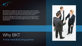 Why BKT
A true manufacturing partner
BKT Elektronik is a privately held, ﬁnancially solid company which for nearly 20
years has put its manufacturing, design and engineering resources into projects all
over Europe. We create fully compliant and innovative solutions in the ﬁelds of
Telecommunications, DC, Energy and Industrial enclosures and cabling.
Our thirst for challenge and proven ability to go the extra mile make us stand out
as a supply partner. We are committed to increasing our market standing and
presence across Europe by demonstrating again and again our ability to exceed
all expectations.
 