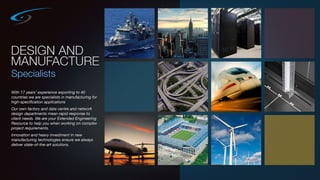 DESIGN AND
MANUFACTURE
Specialists
With 17 years’ experience exporting to 40
countries we are specialists in manufacturing for
high-speciﬁcation applications
Our own factory and data centre and network
design departments mean rapid response to
client needs. We are your Extended Engineering
Resource to help you when working on complex
project requirements.
Innovation and heavy investment in new
manufacturing technologies ensure we always
deliver state-of-the-art solutions.
 