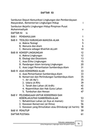 DAFTAR ISI

Sambutan Deputi Komunikasi Lingkungan dan Pemberdayaan
Masyarakat, Kementerian Lingkungan Hidup                                                i
Sambutan Majelis Lingkungan Hidup Pimpinan Pusat
Muhammadiyah                                                                            v
DAFTAR ISI ix
BAB I PENDAHULUAN                                                                       1
BAB II TEOLOGI HUBUNGAN MANUSIA-ALAM                                                    5
        A. Makna Teologi                                                                5
        B. Manusia dan Alam                                                             6
        C. Manusia sebagai Khalifah ALLAH                                              10
BAB III KONSEP LINGKUNGAN                                                              12
        A. Makna Lingkungan                                                            12
        B. Ekologi dan Ekosistem                                                       13
        C. Asas Etika Lingkungan                                                       15
        D. Pandangan Islam tentang Lingkungan                                          20
        E. Asas Legal Pemanfaatan Sumberdaya Alam                                      31
BAB IV ASAS KONSERVASI ALAM                                                            33
        A. Asas Pemanfaatan Sumberdaya Alam                                            33
        B. Konservasi dan Perlindungan Sumberdaya Alam                                 35
           1. Air (Al Ma’)                                                             35
           2. Udara (A Rih)                                                            39
           3. Tanah dan Lahan (Al Ardh)                                                42
           4. Kepemilikan dan Hak Guna Lahan                                           45
           5. Tumbuhan dan Hewan                                                       47
BAB V PELEMBAGAAN UNTUK KONSERVASI DAN
        KEBERLANJUTAN SUMBERDAYA ALAM                                                  53
        1. Rehabilitasi Lahan (al ihya al mamat)                                       53
        2. Kawasan Konservasi (al Hima)                                                56
        3. Kawasan yang Dimuliakan atau Dilindungi (al harim)                          58
BAB VI PENUTUP                                                                         59
DAFTAR PUSTAKA                                                                         61


                                                     TEOLOGI LINGKUNGAN
                          (Etika Pengelolaan Lingkungan dalam Perspektif Islam)   ix
 