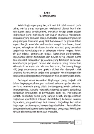 BAB I
                       PENDAHULUAN


     Krisis lingkungan yang terjadi saat ini telah sampai pada
tahap serius yang mengancam eksistensi planet bumi dan
kehidupan para penghuninya. Perlahan tetapi pasti sistem
lingkungan yang menopang kehidupan manusia mengalami
kerusakan yang semakin parah. Indikator kerusakan lingkungan
yang nampak terutama yang diakibatkan oleh degradasi lahan
seperti banjir, erosi dan sedimentasi sungai dan danau, tanah
longsor, kelangkaan air (kuantitas dan kualitas) yang berakibat
terjadinya kasus kelaparan di beberapa wilayah negara. Polusi
air dan udara, pemanasan global, kerusakan biodiversitas,
kepunahan spesies tumbuhan dan hewan serta ledakan hama
dan penyakit merupakan gejala lain yang tak kalah seriusnya.
Mewabahnya penyakit hewan dan manusia yang mematikan
akhir-akhir ini mulai dari demam berdarah, flu burung hingga
HIV, juga sebenarnya merupakan akibat dan dampak tidak
langsung karena telah terjadinya gangguan keseimbangan dan
kerusakan lingkungan fisik maupun non-fisik di permukaan bumi.
     Berbagai kasus kerusakan lingkungan yang terjadi baik
dalam lingkup global maupun nasional, sebenarnya berakar dari
perilaku manusia yang tidak bertanggungjawab terhadap
lingkungannya. Manusia merupakan penyebab utama terjadinya
kerusakan lingkungan di permukaan bumi ini. Peningkatan
jumlah penduduk dunia yang sangat pesat, mengakibatkan
terjadinya eksploitasi intensif (berlebihan) terhadap sumber
daya alam, yang akibatnya ikut memacu terjadinya kerusakan
lingkungan terutama yang berupa degradasi lahan. Padahal lahan
dengan sumberdayanya berfungsi sebagai penyangga kehidupan
hewan dan tumbuhan termasuk manusia.


                                                    TEOLOGI LINGKUNGAN
                         (Etika Pengelolaan Lingkungan dalam Perspektif Islam)   1
 