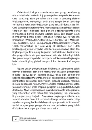 Orientasi hidup manusia modern yang cenderung
materialistik dan hedonistik juga sangat berpengaruh. Kesalahan
cara pandang atau pemahaman manusia tentang sistem
lingkungannya, mempunyai andil yang sangat besar terhadap
terjadinya kerusakan lingkungan yang terjadi dunia saat ini.
Cara pandang dikhotomis yang memandang alam sebagai bagian
terpisah dari manusia dan paham antroposentris yang
menganggap bahwa manusia adalah pusat dari sistem alam
mempunyai peran besar terhadap terjadinya kerusakan
lingkungan (White,,1967, Ravetz,1971, Sardar, 1984, Mansoor,
1993 dan Naess, 1993). Cara pandang antroposentris ini ternyata
telah melahirkan perilaku yang eksploitatif dan tidak
bertanggung jawab terhadap kelestarian sumberdaya alam dan
lingkungannya. Disamping itu paham materialisme, kapitalisme
dan pragmatisme dengan kendaraan sain dan teknologi telah
ikut pula mempercepat dan memperburuk kerusakan lingkungan
baik dalam lingkup global maupun lokal, termasuk di negara
kita.
     Upaya untuk penyelamatan lingkungan sebenarnya telah
banyak dilakukan baik oleh masyarakat maupun pemerintah
melalui penyadaran kepada masyarakat dan pemangku
kepentingan (stakeholders), melalui pendidikan dan pelatihan,
pembuatan peraturan pemerintah, undang-undang, maupun
melalui penegakan hukum. Penyelamatan melalui pemanfaatan
sain dan teknologi serta program-program lain juga telah banyak
dilakukan. Akan tetapi hasilnya masih belum nyata sebagaimana
yang diharapkan serta belum bisa mengimbangi laju kerusakan
lingkungan yang terjadi. Perusakan lingkungan dibeberapa
tempat dimuka bumi ini termasuk di negara kita masih tetap
saja berlangsung, bahkan lebih cepat lajunya serta lebih intensif
seolah upaya-upaya pengendalian dan perbaikan yang telah
dilakukan tak ada pengaruhnya sama sekali.


       TEOLOGI LINGKUNGAN
  2    (Etika Pengelolaan Lingkungan dalam Perspektif Islam)
 