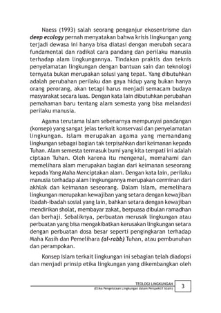 Naess (1993) salah seorang penganjur ekosentrisme dan
deep ecology pernah menyatakan bahwa krisis lingkungan yang
terjadi dewasa ini hanya bisa diatasi dengan merubah secara
fundamental dan radikal cara pandang dan perilaku manusia
terhadap alam lingkungannya. Tindakan praktis dan teknis
penyelamatan lingkungan dengan bantuan sain dan teknologi
ternyata bukan merupakan solusi yang tepat. Yang dibutuhkan
adalah perubahan perilaku dan gaya hidup yang bukan hanya
orang perorang, akan tetapi harus menjadi semacam budaya
masyarakat secara luas. Dengan kata lain dibutuhkan perubahan
pemahaman baru tentang alam semesta yang bisa melandasi
perilaku manusia.
     Agama terutama Islam sebenarnya mempunyai pandangan
(konsep) yang sangat jelas terkait konservasi dan penyelamatan
lingkungan. Islam merupakan agama yang memandang
lingkungan sebagai bagian tak terpisahkan dari keimanan kepada
Tuhan. Alam semesta termasuk bumi yang kita tempati ini adalah
ciptaan Tuhan. Oleh karena itu mengenal, memahami dan
memelihara alam merupakan bagian dari keimanan seseorang
kepada Yang Maha Menciptakan alam. Dengan kata lain, perilaku
manusia terhadap alam lingkungannya merupakan cerminan dari
akhlak dan keimanan seseorang. Dalam Islam, memelihara
lingkungan merupakan kewajiban yang setara dengan kewajiban
ibadah-ibadah sosial yang lain, bahkan setara dengan kewajiban
mendirikan sholat, membayar zakat, berpuasa dibulan ramadhan
dan berhaji. Sebaliknya, perbuatan merusak lingkungan atau
perbuatan yang bisa mengakibatkan kerusakan lingkungan setara
dengan perbuatan dosa besar seperti pengingkaran terhadap
Maha Kasih dan Pemelihara (al-rabb) Tuhan, atau pembunuhan
dan perampokan.
    Konsep Islam terkait lingkungan ini sebagian telah diadopsi
dan menjadi prinsip etika lingkungan yang dikembangkan oleh


                                                    TEOLOGI LINGKUNGAN
                         (Etika Pengelolaan Lingkungan dalam Perspektif Islam)   3
 