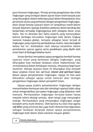 para ilmuwan lingkungan. Prinsip-prinsip pengelolaan dan etika
lingkungan yang terdapat dalam ajaran Islam telah banyak pula
yang dituangkan dalam beberapa pasal dalam Kesepakatan atau
perjanjian dunia yang berkaitan dengan pengelolaan lingkungan.
Akan tetapi konsep (ajaran) Islam ini tampaknya masih belum
banyak dipahami apalagi dijadikan pedoman dalam bersikap dan
berperilaku terhadap lingkungannya oleh sebagian besar umat
Islam. Hal ini ditandai dari fakta empirik yang menunjukkan
bahwa berbagai kerusakan lingkungan baik dalam lingkup
nasional maupun global, ternyata sebagian besar terjadi di
lingkungan yang mayoritas penduduknya muslim. Atau barangkali
dalam hal ini, disebabkan oleh adanya kesalahan dalam
pemahaman ajaran agama serta pendekatan yang dipilih oleh
umat Islam di berbagai belahan bumi.
     Uraian berikut merupakan upaya penggalian kembali konsep
(ajaran) Islam yang berkaitan dengan lingkungan, yang
diharapkan bisa menjadi landasan untuk implementasi dan
revitalisasinya dalam kehidupan manusia, khususnya bagi kaum
muslimin. Konsep (ajaran) Islam ini diharapkan bisa menjadi
dasar pijakan moral dan spiritual (moral and spiritual base)
dalam upaya penyelamatan lingkungan. Upaya ini bisa pula
dikatakan sebagai upaya untuk mencari akar teologis
pengelolaan lingkungan dalam perspektif Islam.
     Upaya-upaya praktis penyelamatan lingkungan dengan
memanfaatkan kemajuan sain dan teknologi rupanya tidak cukup
untuk mengendalikan perusakan lingkungan yang dilakukan oleh
manusia. Permasalahan lingkungan ternyata bukan hanya
masalah teknis ekologi semata, akan tetapi juga menyangkut
teologi. Permasalahan yang menyangkut lingkungan sangat
komplek serta multi dimensi. Oleh karena itu nilai-nilai agama
(ad-diin) yang universal dan juga multi-dimensi bisa digunakan
sebagai landasan berpijak dalam upaya penyelamatan
lingkungan baik dalam skala nasional maupun global.

       TEOLOGI LINGKUNGAN
  4    (Etika Pengelolaan Lingkungan dalam Perspektif Islam)
 