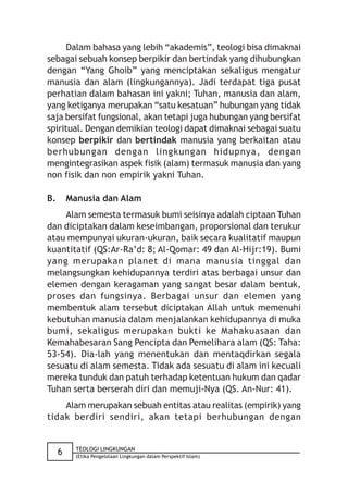 Dalam bahasa yang lebih “akademis”, teologi bisa dimaknai
sebagai sebuah konsep berpikir dan bertindak yang dihubungkan
dengan “Yang Ghoib” yang menciptakan sekaligus mengatur
manusia dan alam (lingkungannya). Jadi terdapat tiga pusat
perhatian dalam bahasan ini yakni; Tuhan, manusia dan alam,
yang ketiganya merupakan “satu kesatuan” hubungan yang tidak
saja bersifat fungsional, akan tetapi juga hubungan yang bersifat
spiritual. Dengan demikian teologi dapat dimaknai sebagai suatu
konsep berpikir dan bertindak manusia yang berkaitan atau
berhubungan dengan lingkungan hidupnya, dengan
mengintegrasikan aspek fisik (alam) termasuk manusia dan yang
non fisik dan non empirik yakni Tuhan.

B.       Manusia dan Alam
    Alam semesta termasuk bumi seisinya adalah ciptaan Tuhan
dan diciptakan dalam keseimbangan, proporsional dan terukur
atau mempunyai ukuran-ukuran, baik secara kualitatif maupun
kuantitatif (QS:Ar-Ra’d: 8; Al-Qomar: 49 dan Al-Hijr:19). Bumi
yang merupakan planet di mana manusia tinggal dan
melangsungkan kehidupannya terdiri atas berbagai unsur dan
elemen dengan keragaman yang sangat besar dalam bentuk,
proses dan fungsinya. Berbagai unsur dan elemen yang
membentuk alam tersebut diciptakan Allah untuk memenuhi
kebutuhan manusia dalam menjalankan kehidupannya di muka
bumi, sekaligus merupakan bukti ke Mahakuasaan dan
Kemahabesaran Sang Pencipta dan Pemelihara alam (QS: Taha:
53-54). Dia-lah yang menentukan dan mentaqdirkan segala
sesuatu di alam semesta. Tidak ada sesuatu di alam ini kecuali
mereka tunduk dan patuh terhadap ketentuan hukum dan qadar
Tuhan serta berserah diri dan memuji-Nya (QS. An-Nur: 41).
    Alam merupakan sebuah entitas atau realitas (empirik) yang
tidak berdiri sendiri, akan tetapi berhubungan dengan


           TEOLOGI LINGKUNGAN
     6     (Etika Pengelolaan Lingkungan dalam Perspektif Islam)
 