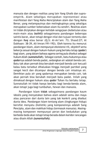 manusia dan dengan realitas yang lain Yang Ghaib dan supra-
empirik. Alam sekaligus merupakan representasi atau
manifestasi dari Yang Maha Menciptakan alam dan Yang Maha
Benar, yang melampauinya dan melingkupinya yang sekaligus
merupakan sumber keberadaan alam itu sendiri. Realitas alam
ini tidak diciptakan dengan ketidak-sengajaan (kebetulan atau
main-main atau bathil) sebagaimana pandangan beberapa
saintis barat, akan tetapi dengan nilai dan tujuan tertentu dan
dengan haq atau benar (Q.S: Al-An’am: 73; Shaad:27; Al
Dukhaan: 38-39, Ali Imran:191-192). Oleh karena itu menurut
pandangan Islam, alam mempunyai eksistensi riil, objektif serta
bekerja sesuai dengan hukum-hukum yang berlaku tetap (qadar)
bagi alam, yang dalam bahasa agama sering pula disebut sebagai
hukum Allah (sunnatullah). Sebagai contoh, batu hukumnya atau
qadarnya adalah benda padat, sedangkan air adalah benda cair.
Batu tak akan pernah bisa berubah menjadi benda cair kecuali
kalau batu tersebut dihaluskan hingga menjadi partikel yang
sangat kecil dan dicampur dengan benda cair misalnya air.
Demikian pula air yang qadarnya merupakan benda cair, tak
akan pernah bisa berubah menjadi batu padat. Inilah yang
dimaksud dengan hukum atau qadar Tuhan itu berlaku tetap.
Sunnatullah ini tidak hanya berlaku bagi benda-benda alam,
akan tetapi juga bagi tumbuhan, hewan dan manusia.
    Pandangan Islam tidak sebagaimana pandangan kaum
idealis yang menyatakan bahwa alam adalah semu dan maya
atau pancaran dari dunia lain yang tak konkrit yang disebut
dunia idea. Pandangan Islam tentang alam (lingkungan hidup)
bersifat menyatu (holistik) yang komponennya adalah Sang
Pencipta, alam dan makhluk hidup (termasuk manusia). Masing-
masing komponen mempunyai peran dan kedudukan yang
berbeda-beda akan tetapi tetap berada dalam koridor rancangan
atau disain Allah (sunantullah).


                                                    TEOLOGI LINGKUNGAN
                         (Etika Pengelolaan Lingkungan dalam Perspektif Islam)   7
 