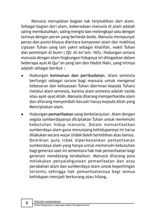 Manusia merupakan bagian tak terpisahkan dari alam.
Sebagai bagian dari alam, keberadaan manusia di alam adalah
saling membutuhkan, saling mengisi dan melengkapi satu dengan
lainnya dengan peran yang berbeda-beda. Manusia mempunyai
peran dan posisi khusus diantara komponen alam dan makhluq
ciptaan Tuhan yang lain yakni sebagai khalifah, wakil Tuhan
dan pemimpin di bumi ( QS: Al-An’am: 165). Hubungan antara
manusia dengan alam lingkungan hidupnya ini ditegaskan dalam
beberapa ayat Al Qur’an yang lain dan Hadist Nabi, yang intinya
adalah sebagai berikut :
       Hubungan keimanan dan peribadatan. Alam semesta
        berfungsi sebagai sarana bagi manusia untuk mengenal
        kebesaran dan kekuasaan Tuhan (beriman kepada Tuhan)
        melalui alam semesta, karena alam semesta adalah tanda
        atau ayat-ayat Allah. Manusia dilarang memperhamba alam
        dan dilarang menyembah kecuali hanya kepada Allah yang
        Menciptakan alam.
       Hubungan pemanfaatan yang berkelanjutan. Alam dengan
        segala sumberdayanya diciptakan Tuhan untuk memenuhi
        kebutuhan hidup manusia. Dalam memanfaatkan
        sumberdaya alam guna menunjang kehidupannya ini harus
        dilakukan secara wajar (tidak boleh berlebihan atau boros).
        Demikian pula tidak diperkenankan pemanfaatan
        sumberdaya alam yang hanya untuk memenuhi kebutuhan
        bagi generasi saat ini sementara hak-hak pemanfaatan bagi
        generasi mendatang terabaikan. Manusia dilarang pula
        melakukan penyalahgunaan pemanfaatan dan atau
        perubahan alam dan sumberdaya alam untuk kepentingan
        tertentu sehingga hak pemanfaatannya bagi semua
        kehidupan menjadi berkurang atau hilang.




          TEOLOGI LINGKUNGAN
    8     (Etika Pengelolaan Lingkungan dalam Perspektif Islam)
 